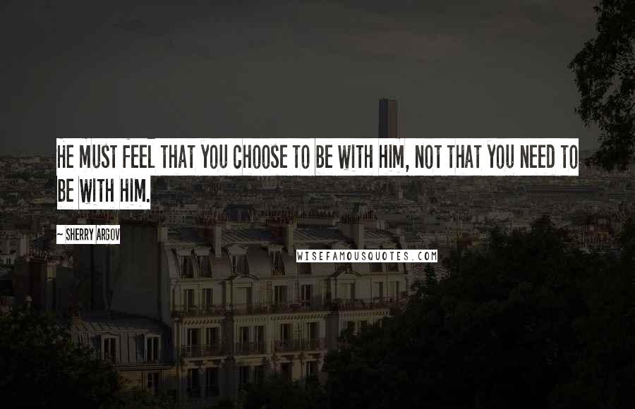 Sherry Argov Quotes: He must feel that you choose to be with him, not that you need to be with him.