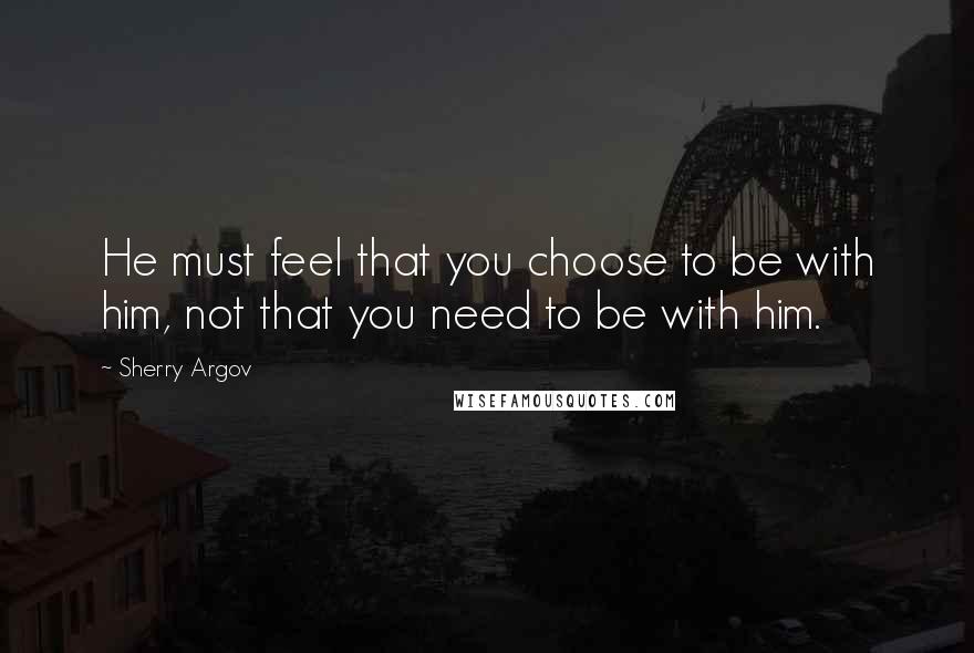 Sherry Argov Quotes: He must feel that you choose to be with him, not that you need to be with him.