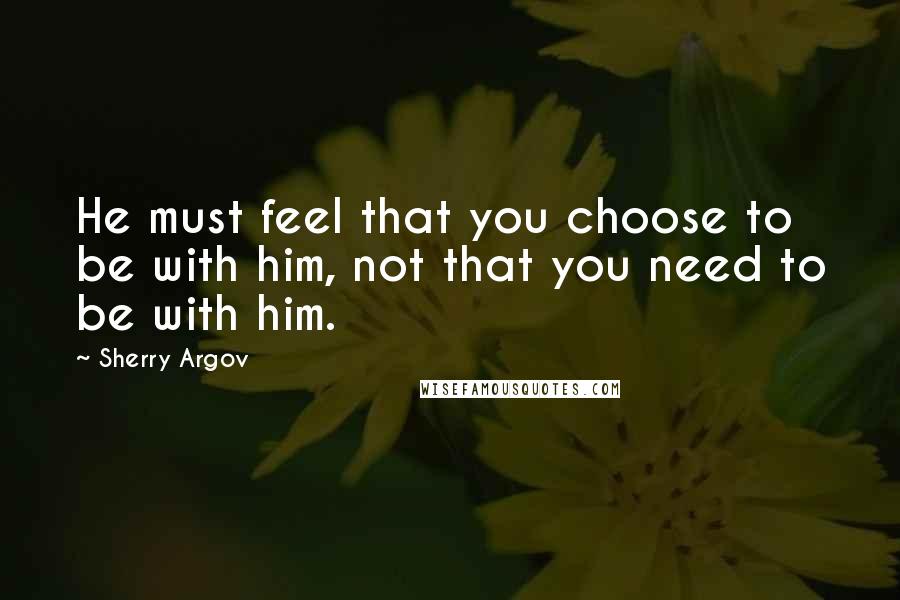 Sherry Argov Quotes: He must feel that you choose to be with him, not that you need to be with him.