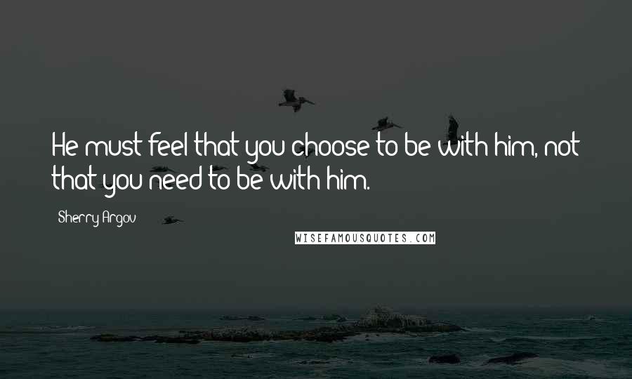 Sherry Argov Quotes: He must feel that you choose to be with him, not that you need to be with him.