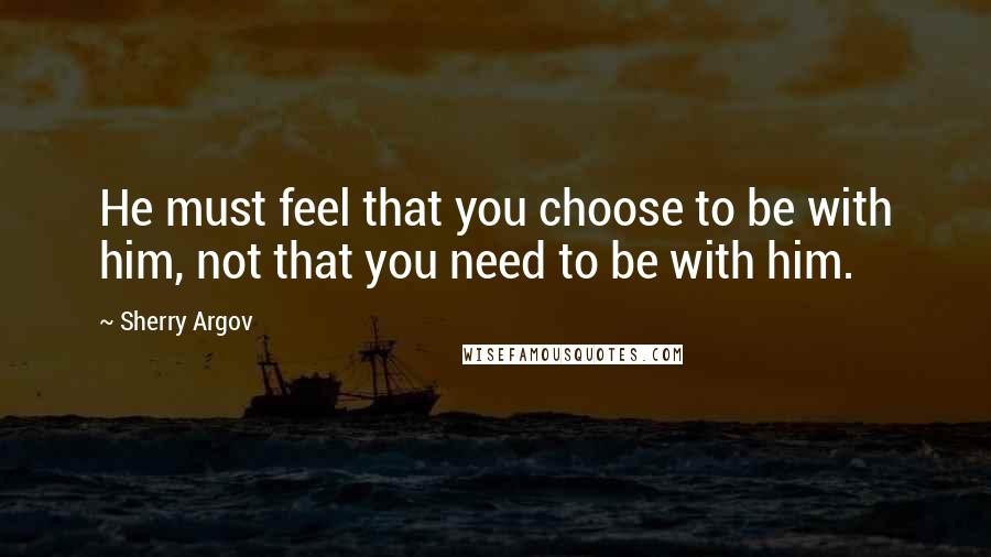 Sherry Argov Quotes: He must feel that you choose to be with him, not that you need to be with him.