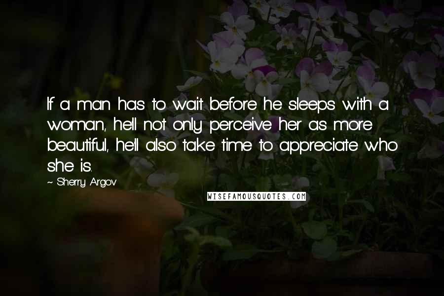 Sherry Argov Quotes: If a man has to wait before he sleeps with a woman, he'll not only perceive her as more beautiful, he'll also take time to appreciate who she is.