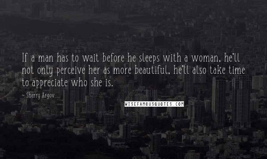 Sherry Argov Quotes: If a man has to wait before he sleeps with a woman, he'll not only perceive her as more beautiful, he'll also take time to appreciate who she is.