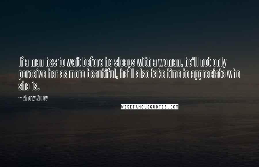 Sherry Argov Quotes: If a man has to wait before he sleeps with a woman, he'll not only perceive her as more beautiful, he'll also take time to appreciate who she is.