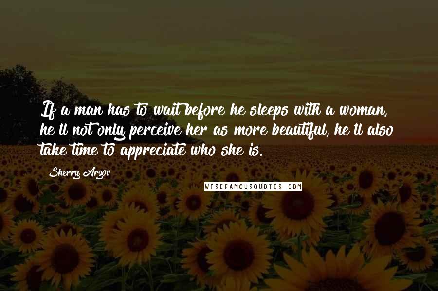 Sherry Argov Quotes: If a man has to wait before he sleeps with a woman, he'll not only perceive her as more beautiful, he'll also take time to appreciate who she is.