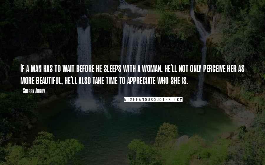 Sherry Argov Quotes: If a man has to wait before he sleeps with a woman, he'll not only perceive her as more beautiful, he'll also take time to appreciate who she is.