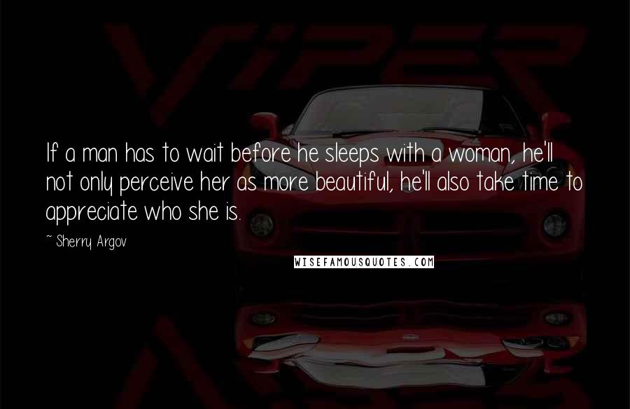 Sherry Argov Quotes: If a man has to wait before he sleeps with a woman, he'll not only perceive her as more beautiful, he'll also take time to appreciate who she is.