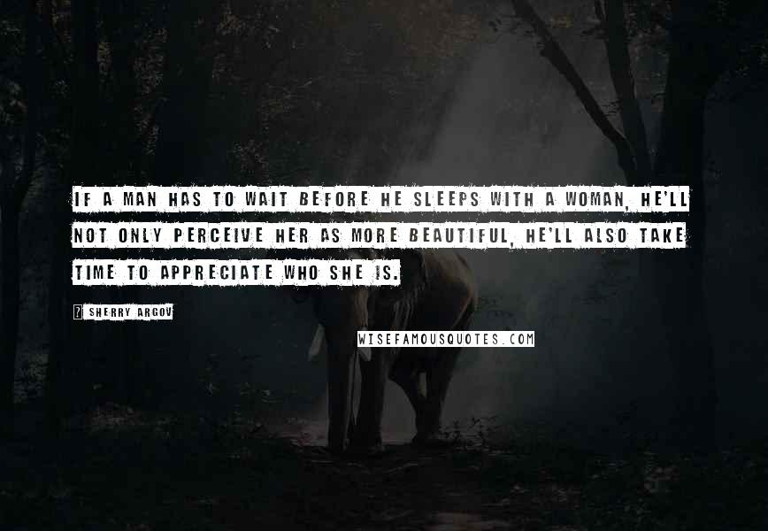 Sherry Argov Quotes: If a man has to wait before he sleeps with a woman, he'll not only perceive her as more beautiful, he'll also take time to appreciate who she is.