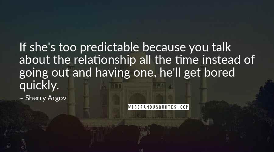 Sherry Argov Quotes: If she's too predictable because you talk about the relationship all the time instead of going out and having one, he'll get bored quickly.