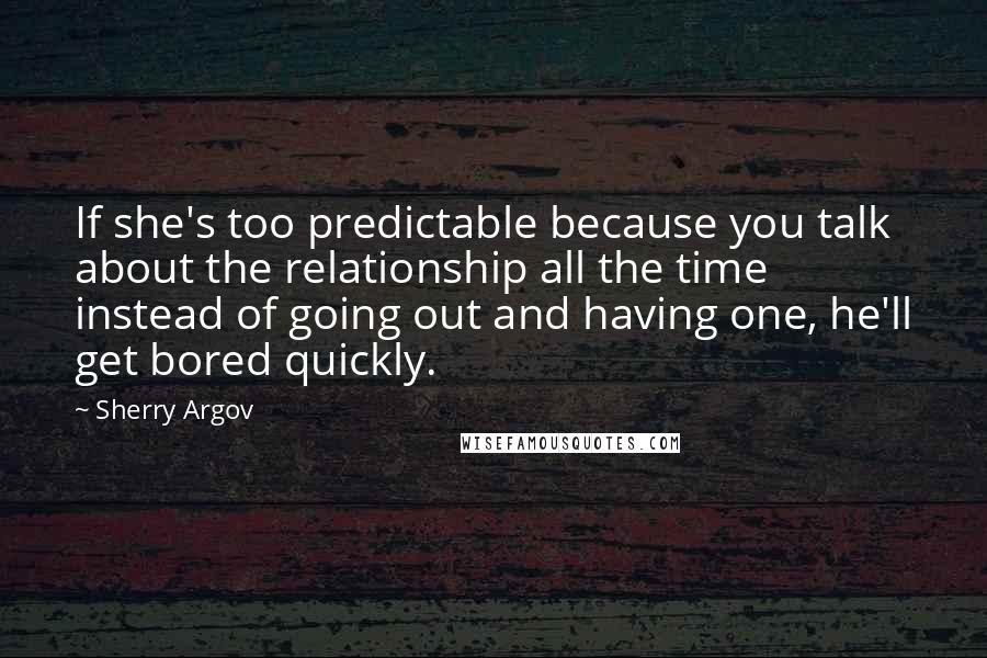 Sherry Argov Quotes: If she's too predictable because you talk about the relationship all the time instead of going out and having one, he'll get bored quickly.