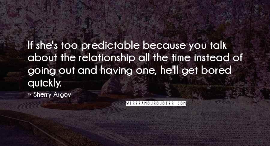 Sherry Argov Quotes: If she's too predictable because you talk about the relationship all the time instead of going out and having one, he'll get bored quickly.