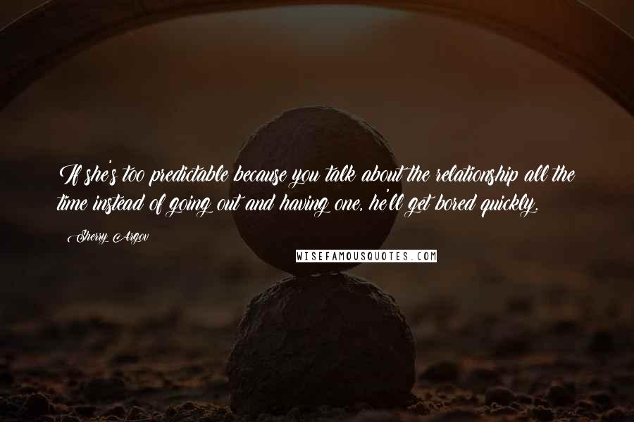 Sherry Argov Quotes: If she's too predictable because you talk about the relationship all the time instead of going out and having one, he'll get bored quickly.