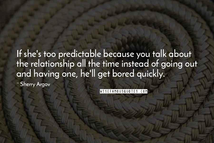 Sherry Argov Quotes: If she's too predictable because you talk about the relationship all the time instead of going out and having one, he'll get bored quickly.