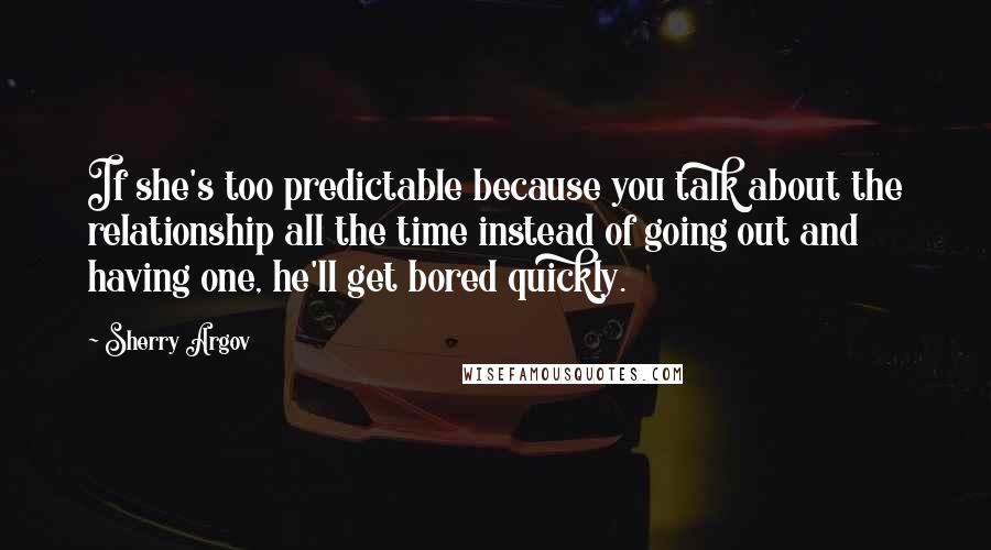 Sherry Argov Quotes: If she's too predictable because you talk about the relationship all the time instead of going out and having one, he'll get bored quickly.