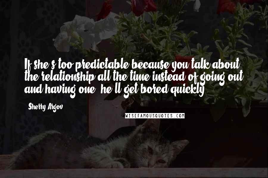 Sherry Argov Quotes: If she's too predictable because you talk about the relationship all the time instead of going out and having one, he'll get bored quickly.