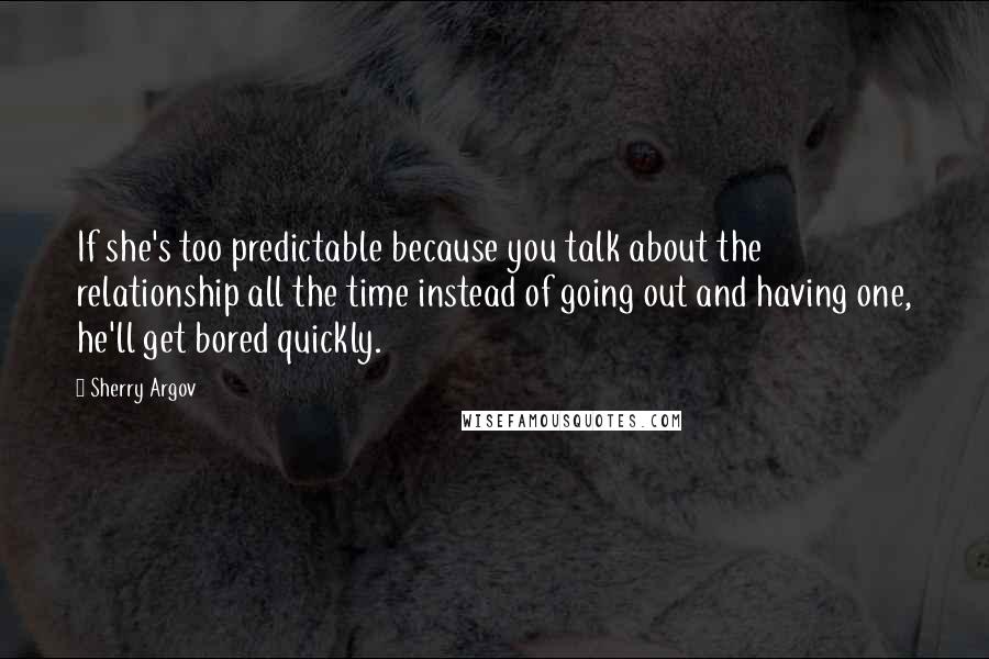 Sherry Argov Quotes: If she's too predictable because you talk about the relationship all the time instead of going out and having one, he'll get bored quickly.