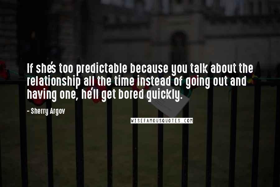 Sherry Argov Quotes: If she's too predictable because you talk about the relationship all the time instead of going out and having one, he'll get bored quickly.