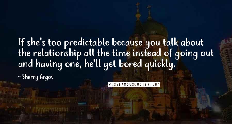 Sherry Argov Quotes: If she's too predictable because you talk about the relationship all the time instead of going out and having one, he'll get bored quickly.