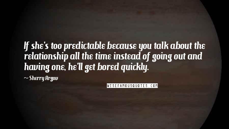 Sherry Argov Quotes: If she's too predictable because you talk about the relationship all the time instead of going out and having one, he'll get bored quickly.
