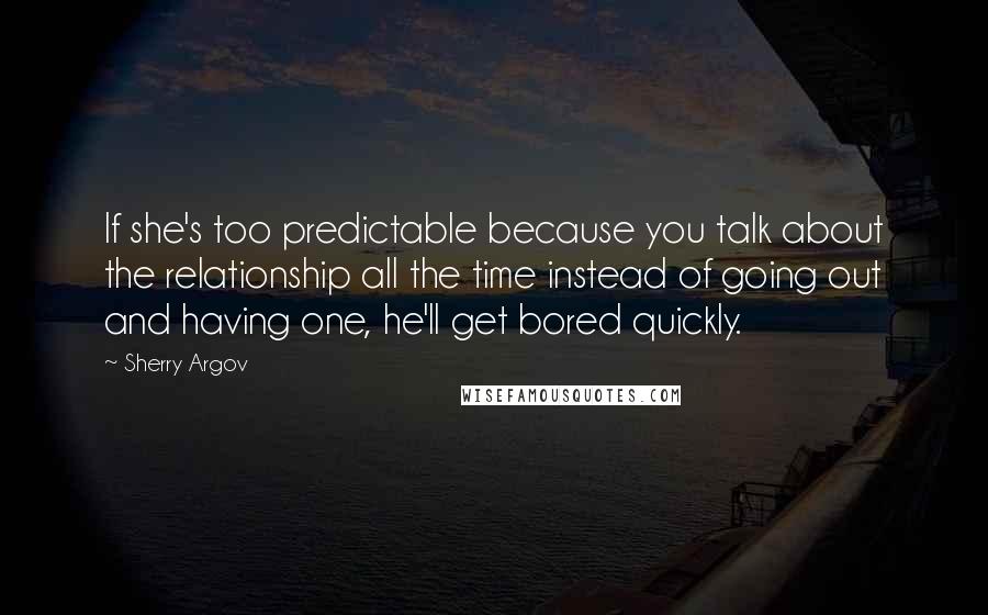 Sherry Argov Quotes: If she's too predictable because you talk about the relationship all the time instead of going out and having one, he'll get bored quickly.