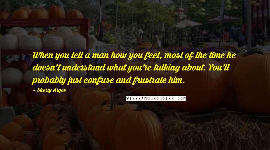 Sherry Argov Quotes: When you tell a man how you feel, most of the time he doesn't understand what you're talking about. You'll probably just confuse and frustrate him.