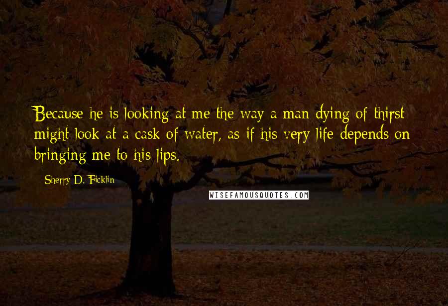 Sherry D. Ficklin Quotes: Because he is looking at me the way a man dying of thirst might look at a cask of water, as if his very life depends on bringing me to his lips.