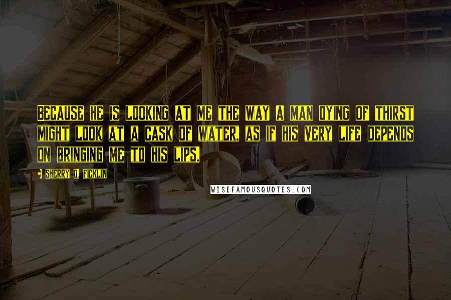 Sherry D. Ficklin Quotes: Because he is looking at me the way a man dying of thirst might look at a cask of water, as if his very life depends on bringing me to his lips.