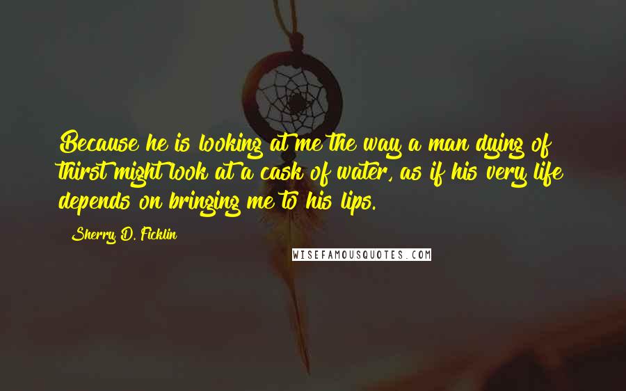 Sherry D. Ficklin Quotes: Because he is looking at me the way a man dying of thirst might look at a cask of water, as if his very life depends on bringing me to his lips.