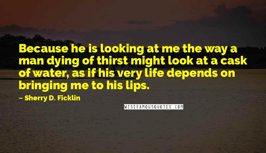 Sherry D. Ficklin Quotes: Because he is looking at me the way a man dying of thirst might look at a cask of water, as if his very life depends on bringing me to his lips.