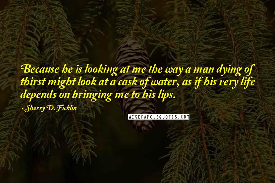 Sherry D. Ficklin Quotes: Because he is looking at me the way a man dying of thirst might look at a cask of water, as if his very life depends on bringing me to his lips.