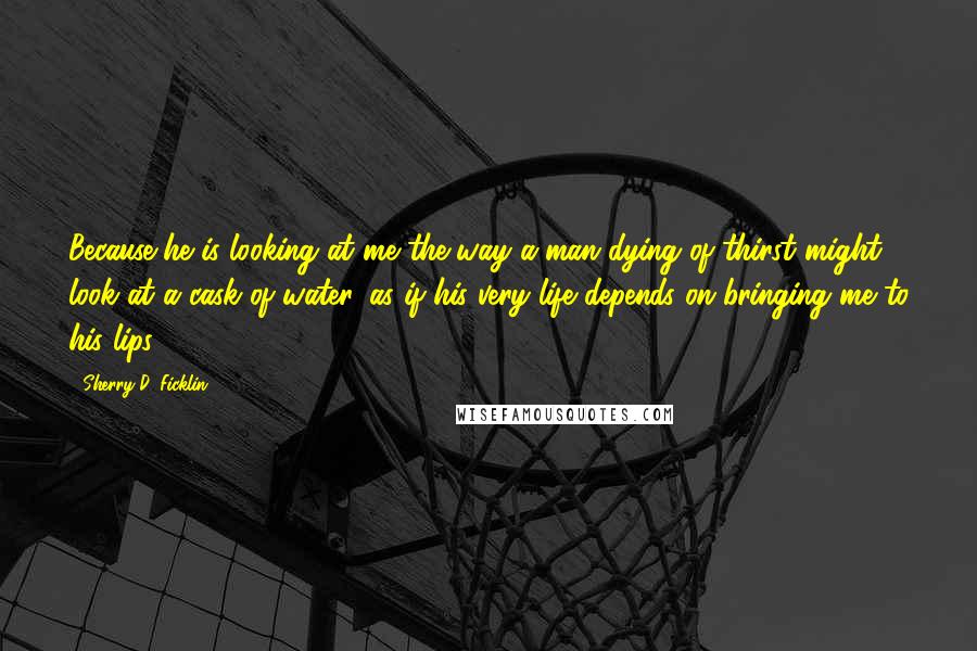 Sherry D. Ficklin Quotes: Because he is looking at me the way a man dying of thirst might look at a cask of water, as if his very life depends on bringing me to his lips.