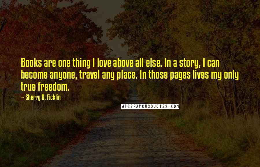 Sherry D. Ficklin Quotes: Books are one thing I love above all else. In a story, I can become anyone, travel any place. In those pages lives my only true freedom.