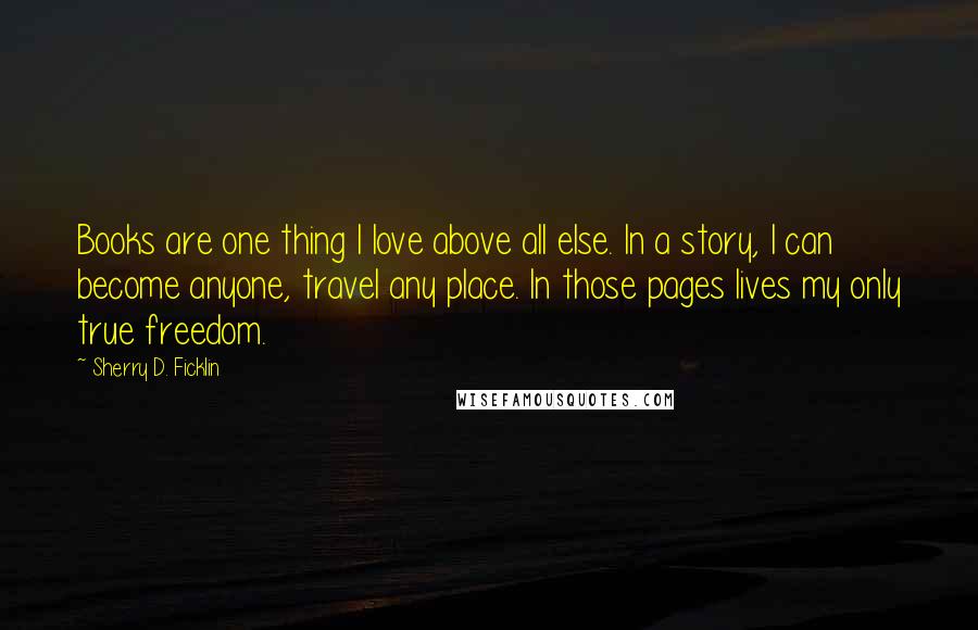 Sherry D. Ficklin Quotes: Books are one thing I love above all else. In a story, I can become anyone, travel any place. In those pages lives my only true freedom.