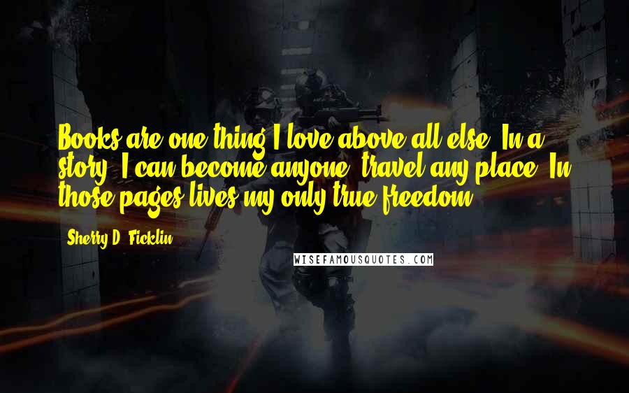 Sherry D. Ficklin Quotes: Books are one thing I love above all else. In a story, I can become anyone, travel any place. In those pages lives my only true freedom.