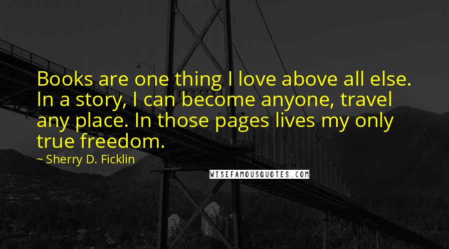 Sherry D. Ficklin Quotes: Books are one thing I love above all else. In a story, I can become anyone, travel any place. In those pages lives my only true freedom.