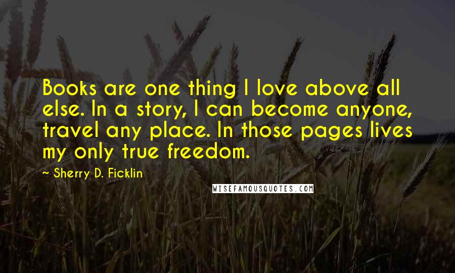 Sherry D. Ficklin Quotes: Books are one thing I love above all else. In a story, I can become anyone, travel any place. In those pages lives my only true freedom.