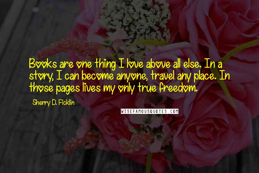 Sherry D. Ficklin Quotes: Books are one thing I love above all else. In a story, I can become anyone, travel any place. In those pages lives my only true freedom.