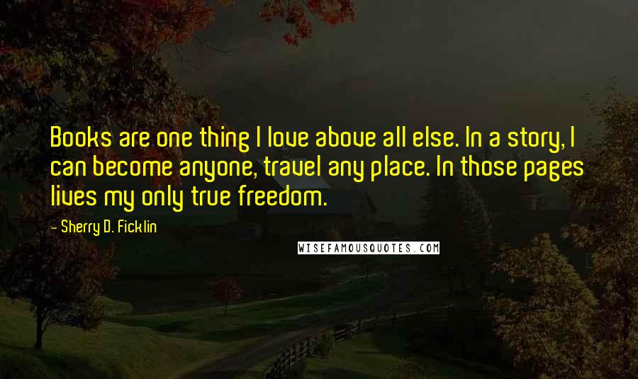 Sherry D. Ficklin Quotes: Books are one thing I love above all else. In a story, I can become anyone, travel any place. In those pages lives my only true freedom.