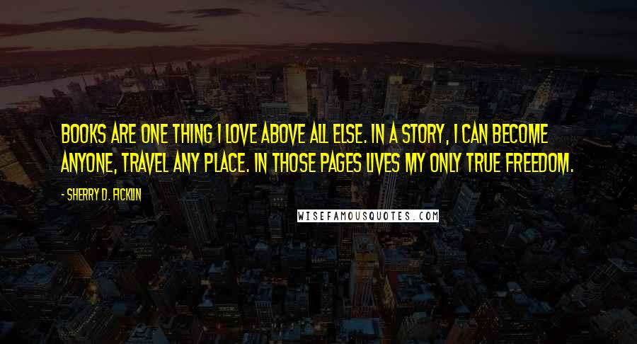 Sherry D. Ficklin Quotes: Books are one thing I love above all else. In a story, I can become anyone, travel any place. In those pages lives my only true freedom.