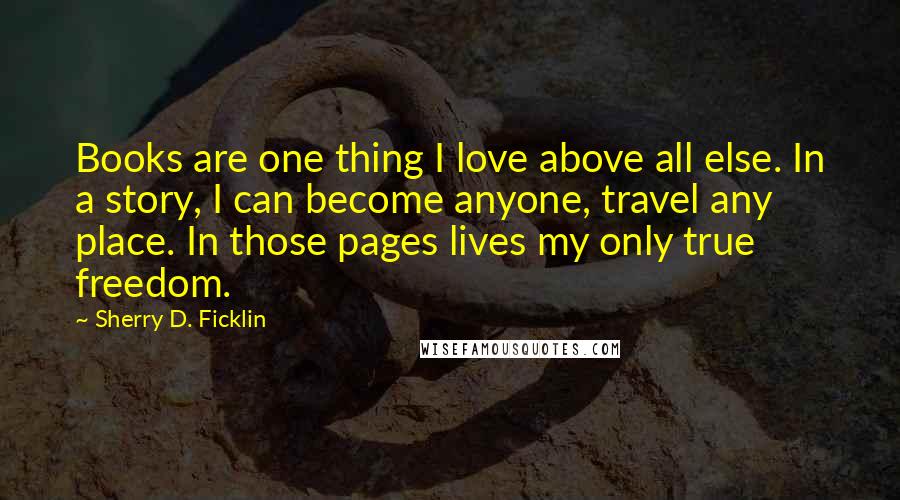 Sherry D. Ficklin Quotes: Books are one thing I love above all else. In a story, I can become anyone, travel any place. In those pages lives my only true freedom.