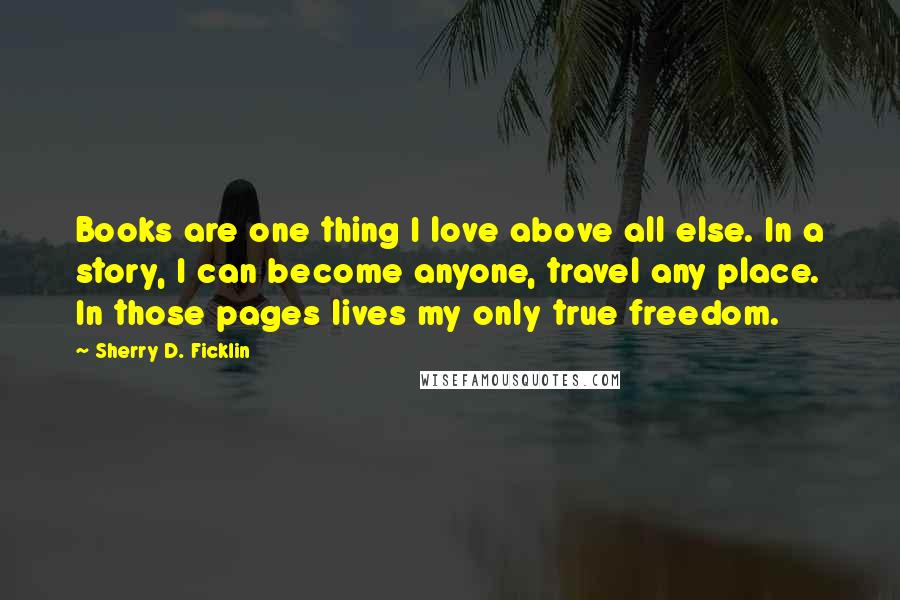 Sherry D. Ficklin Quotes: Books are one thing I love above all else. In a story, I can become anyone, travel any place. In those pages lives my only true freedom.