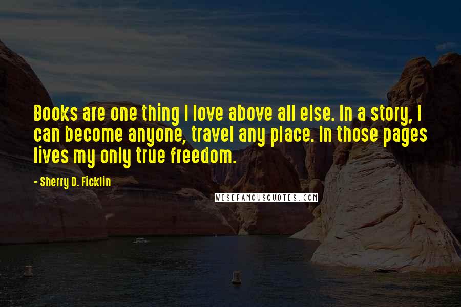 Sherry D. Ficklin Quotes: Books are one thing I love above all else. In a story, I can become anyone, travel any place. In those pages lives my only true freedom.