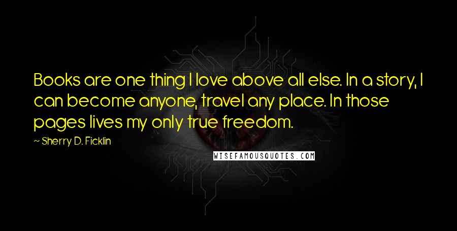 Sherry D. Ficklin Quotes: Books are one thing I love above all else. In a story, I can become anyone, travel any place. In those pages lives my only true freedom.