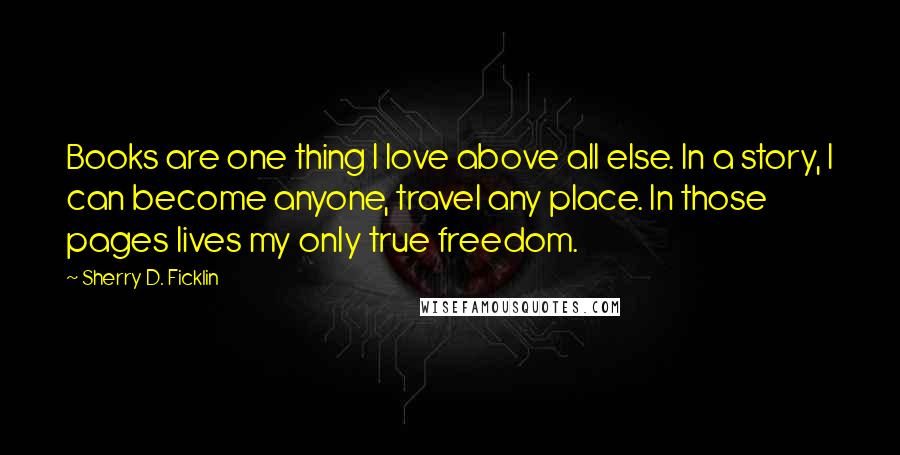 Sherry D. Ficklin Quotes: Books are one thing I love above all else. In a story, I can become anyone, travel any place. In those pages lives my only true freedom.