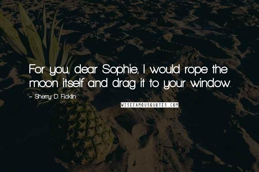 Sherry D. Ficklin Quotes: For you, dear Sophie, I would rope the moon itself and drag it to your window.