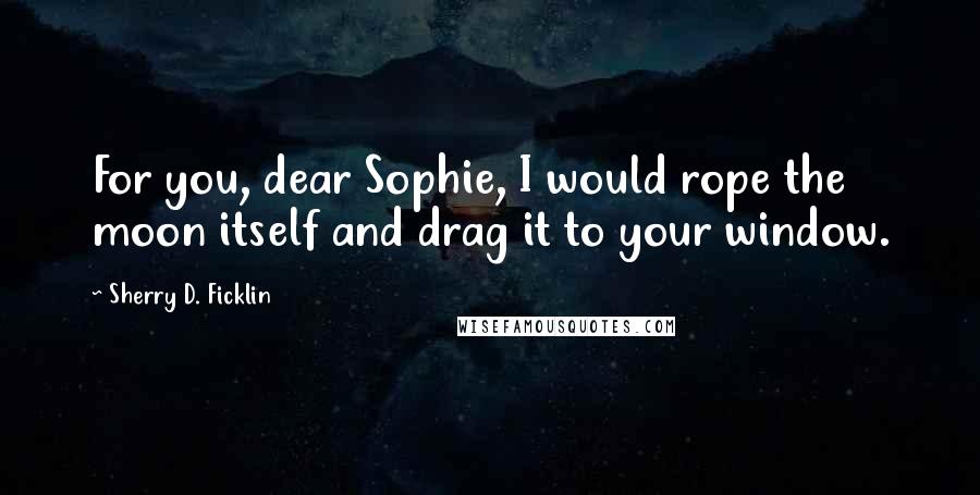 Sherry D. Ficklin Quotes: For you, dear Sophie, I would rope the moon itself and drag it to your window.