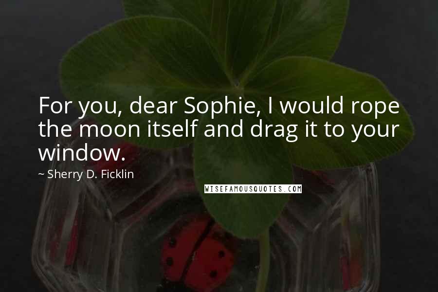 Sherry D. Ficklin Quotes: For you, dear Sophie, I would rope the moon itself and drag it to your window.