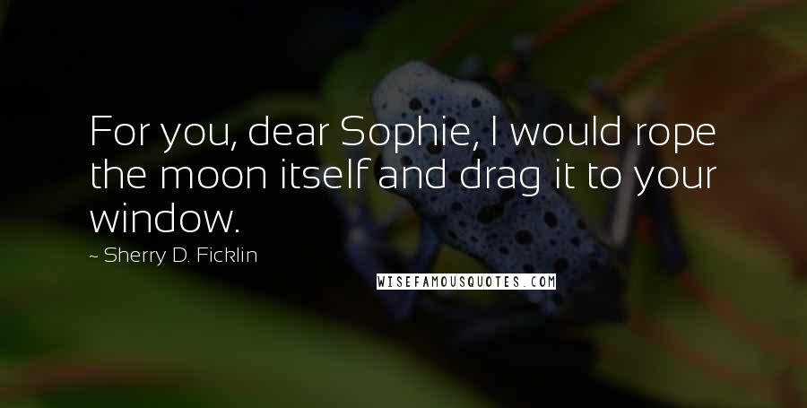 Sherry D. Ficklin Quotes: For you, dear Sophie, I would rope the moon itself and drag it to your window.