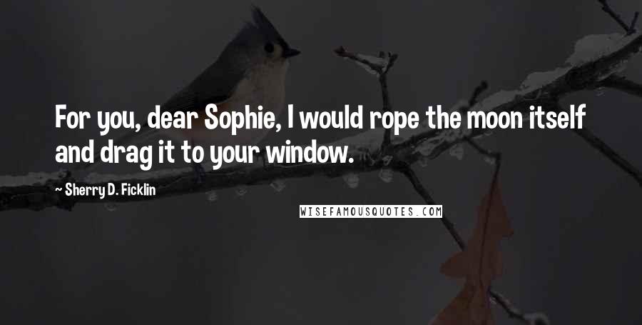 Sherry D. Ficklin Quotes: For you, dear Sophie, I would rope the moon itself and drag it to your window.