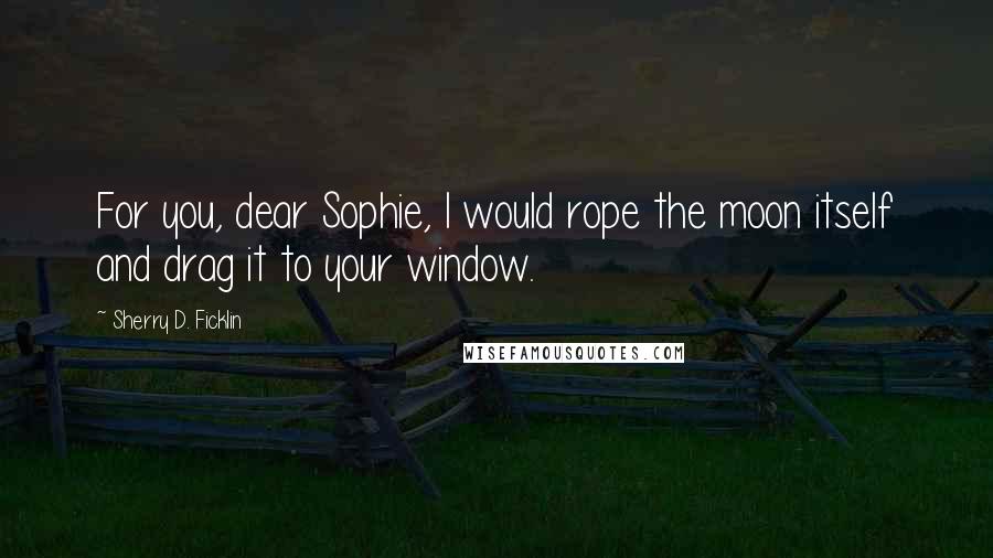 Sherry D. Ficklin Quotes: For you, dear Sophie, I would rope the moon itself and drag it to your window.